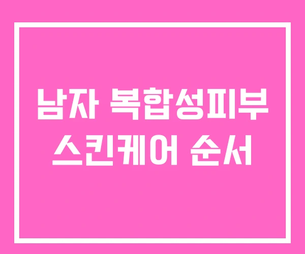 남자 복합성피부 스킨케어 순서 남자 복합성피부 스킨케어 순서