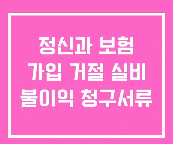 정신과 보험 가입 거절 실비 불이익 청구서류 정신과 보험 가입 거절 실비 불이익 청구서류