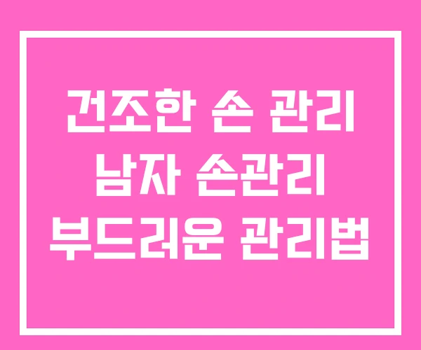 건조한 손 관리 남자 손관리 부드러운 관리법