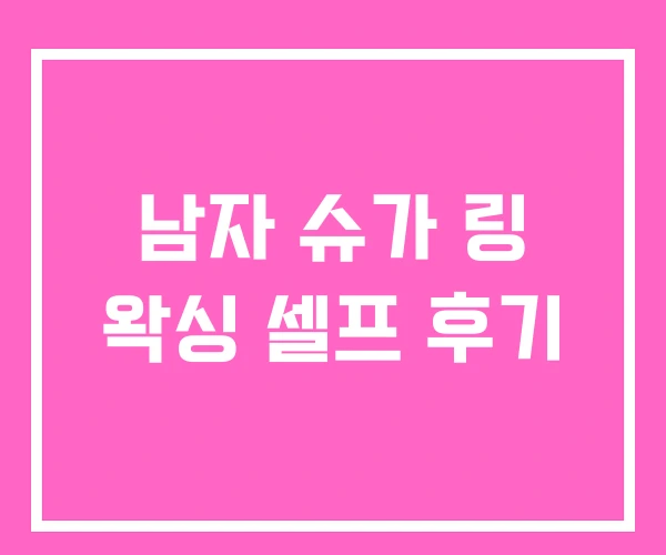 남자 슈가 링 왁싱 셀프 후기