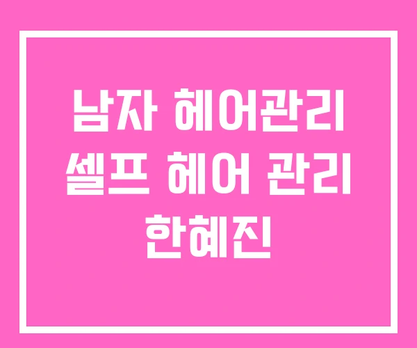 남자 헤어관리 셀프 헤어 관리 한혜진