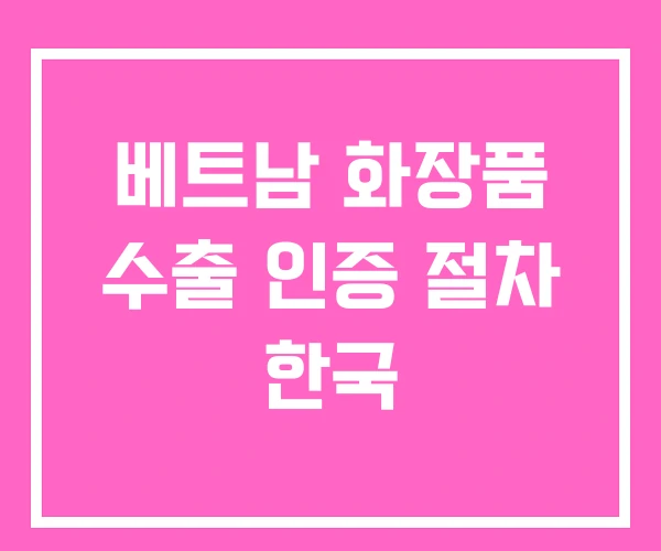 베트남 화장품 수출 인증 절차 한국