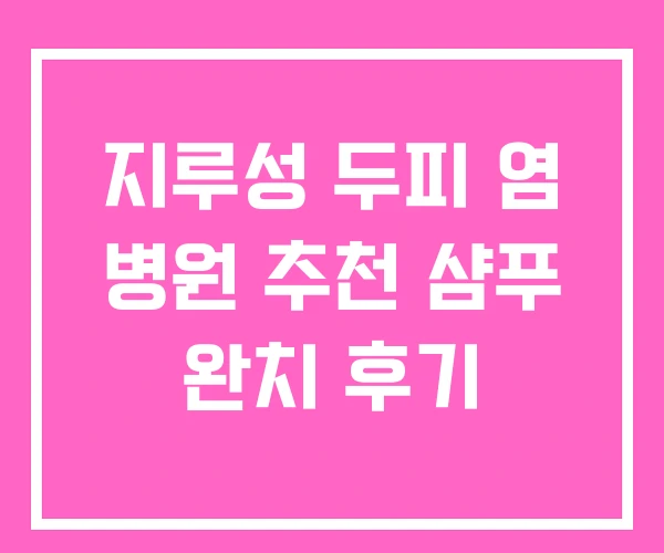 지루성 두피 염 병원 추천 샴푸 완치 후기 지루성 두피 염 병원 추천 샴푸 완치 후기